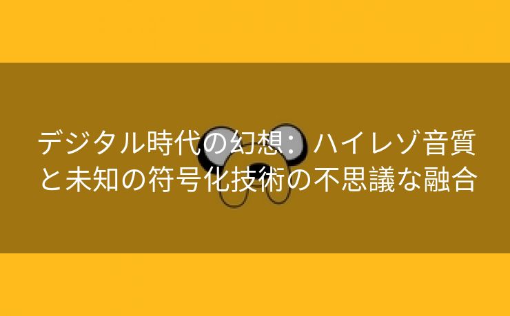 デジタル時代の幻想：ハイレゾ音質と未知の符号化技術の不思議な融合