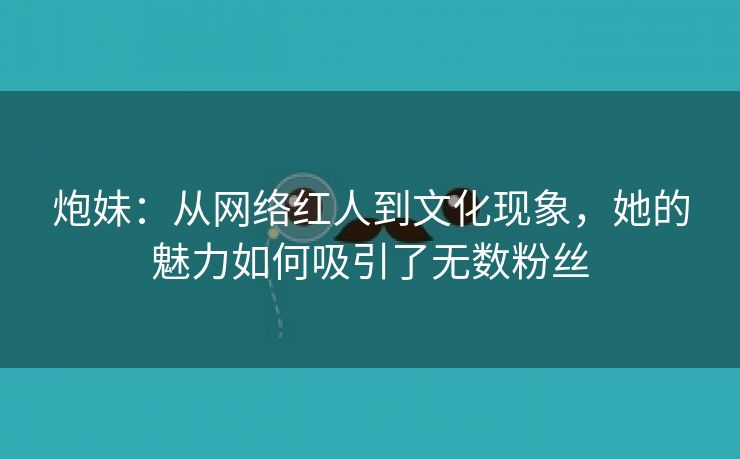 炮妹：从网络红人到文化现象，她的魅力如何吸引了无数粉丝