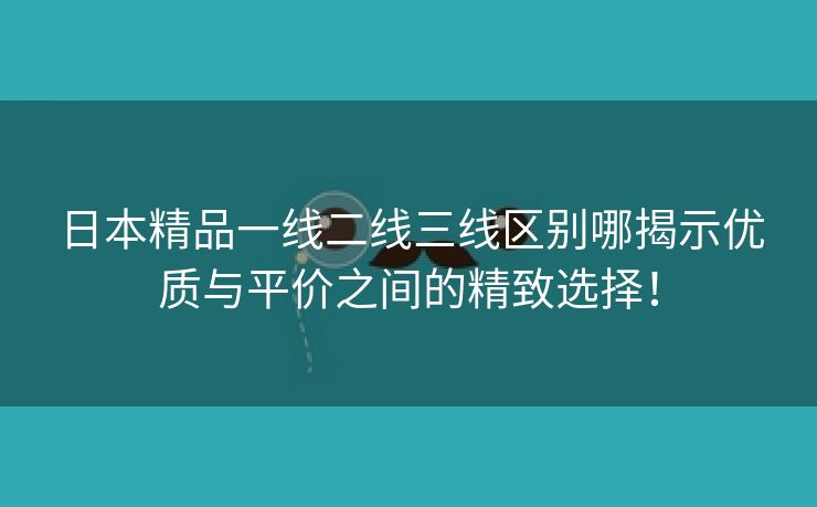 日本精品一线二线三线区别哪揭示优质与平价之间的精致选择！