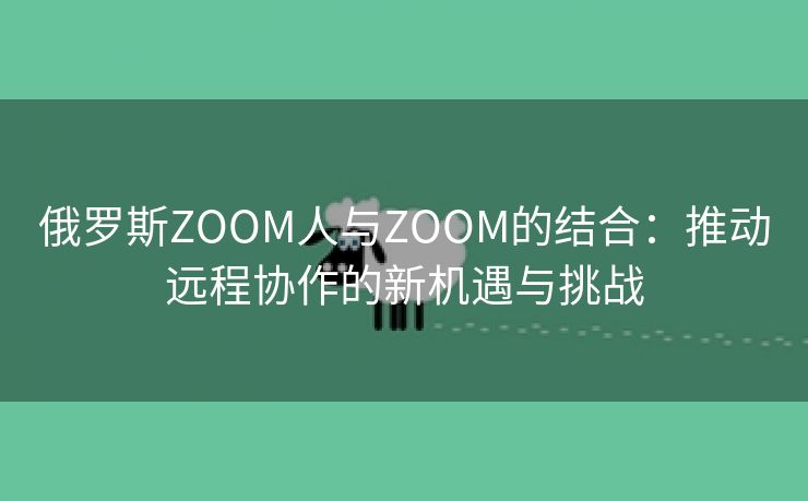 俄罗斯ZOOM人与ZOOM的结合：推动远程协作的新机遇与挑战