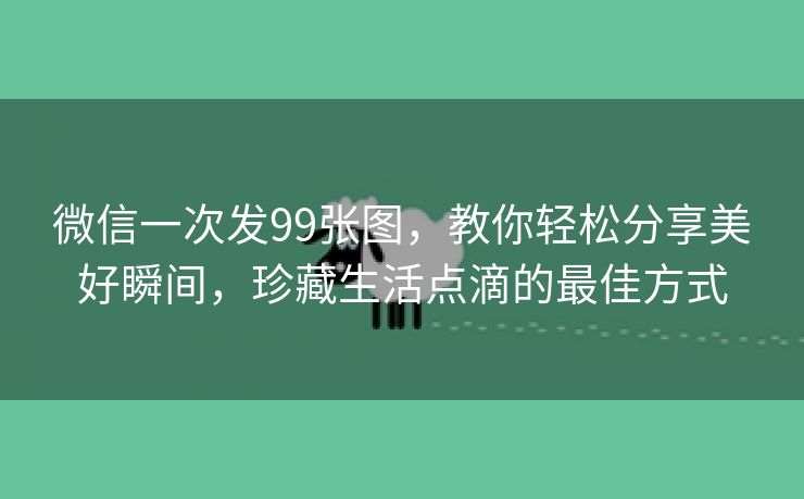 微信一次发99张图，教你轻松分享美好瞬间，珍藏生活点滴的最佳方式