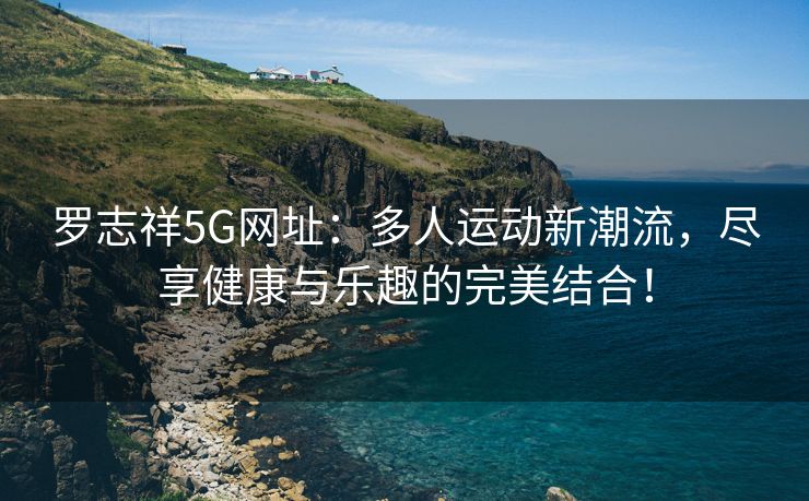 罗志祥5G网址：多人运动新潮流，尽享健康与乐趣的完美结合！