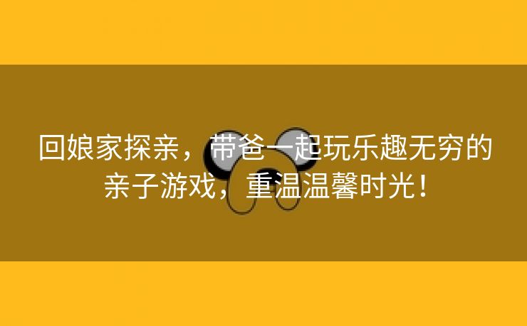 回娘家探亲，带爸一起玩乐趣无穷的亲子游戏，重温温馨时光！