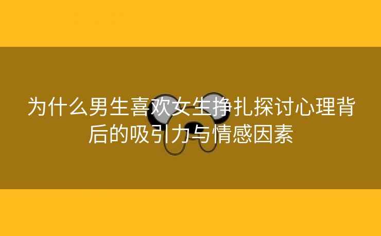 为什么男生喜欢女生挣扎探讨心理背后的吸引力与情感因素