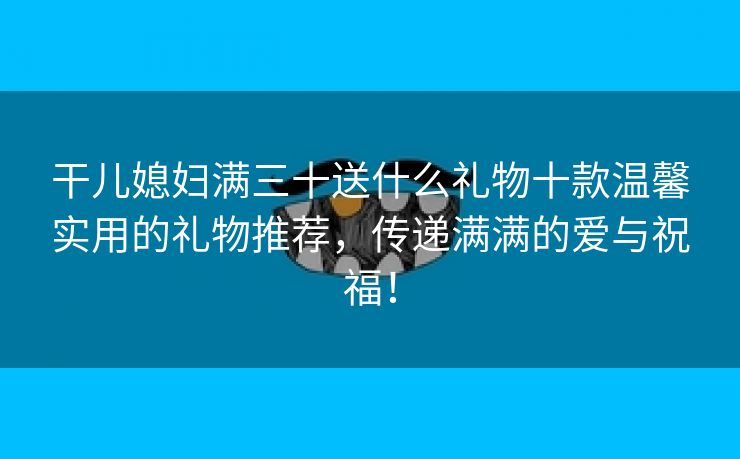 干儿媳妇满三十送什么礼物十款温馨实用的礼物推荐，传递满满的爱与祝福！