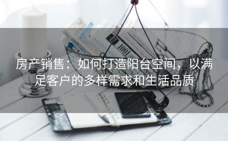 房产销售：如何打造阳台空间，以满足客户的多样需求和生活品质