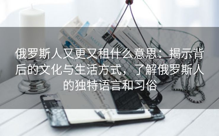 俄罗斯人又更又租什么意思：揭示背后的文化与生活方式，了解俄罗斯人的独特语言和习俗