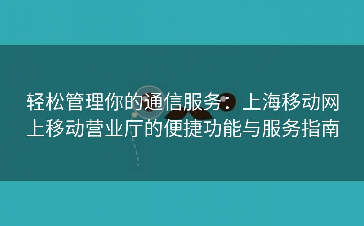 轻松管理你的通信服务：上海移动网上移动营业厅的便捷功能与服务指南