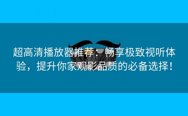 超高清播放器推荐：畅享极致视听体验，提升你家观影品质的必备选择！