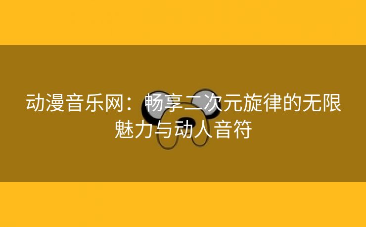 动漫音乐网：畅享二次元旋律的无限魅力与动人音符