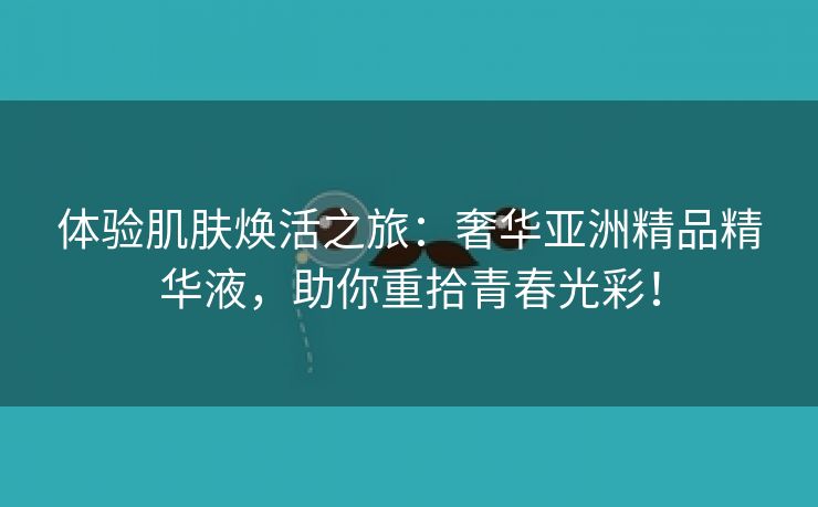 体验肌肤焕活之旅：奢华亚洲精品精华液，助你重拾青春光彩！