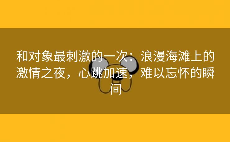 和对象最刺激的一次：浪漫海滩上的激情之夜，心跳加速，难以忘怀的瞬间