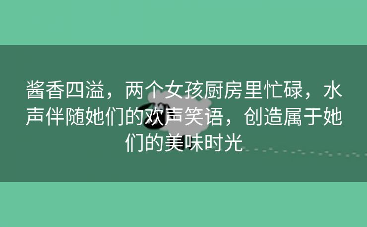 酱香四溢，两个女孩厨房里忙碌，水声伴随她们的欢声笑语，创造属于她们的美味时光