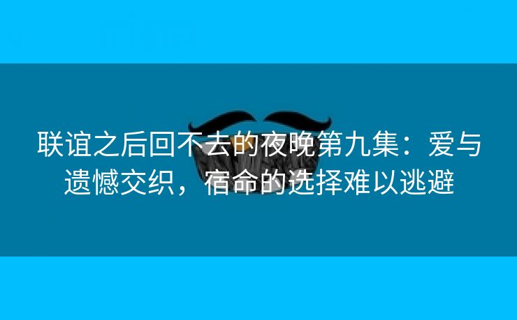 联谊之后回不去的夜晚第九集：爱与遗憾交织，宿命的选择难以逃避