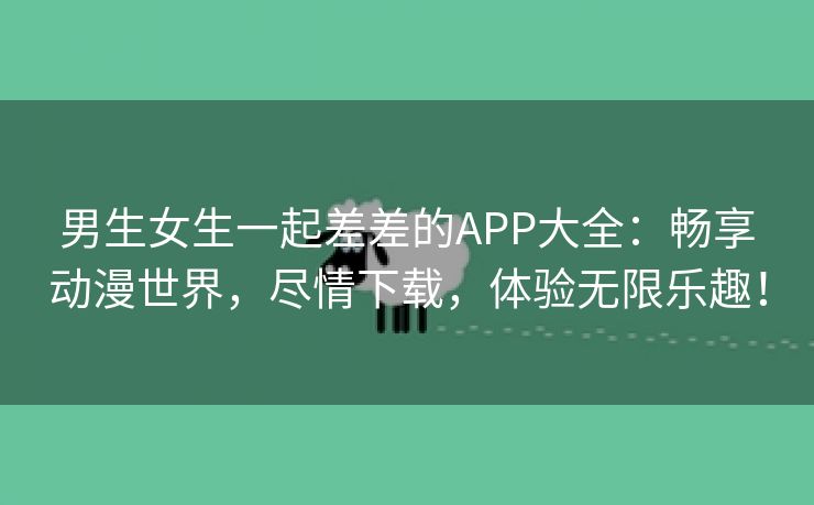 男生女生一起差差的APP大全：畅享动漫世界，尽情下载，体验无限乐趣！