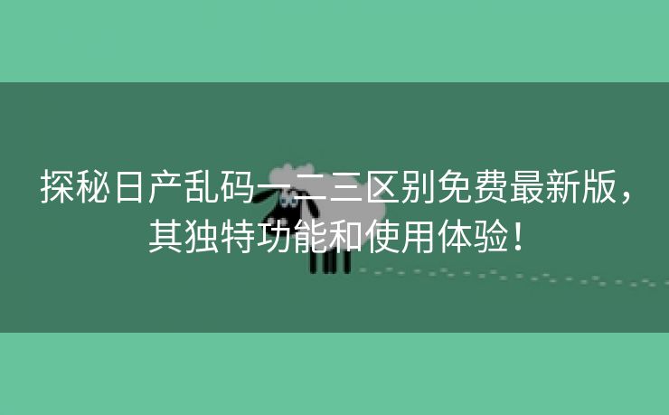 探秘日产乱码一二三区别免费最新版，其独特功能和使用体验！