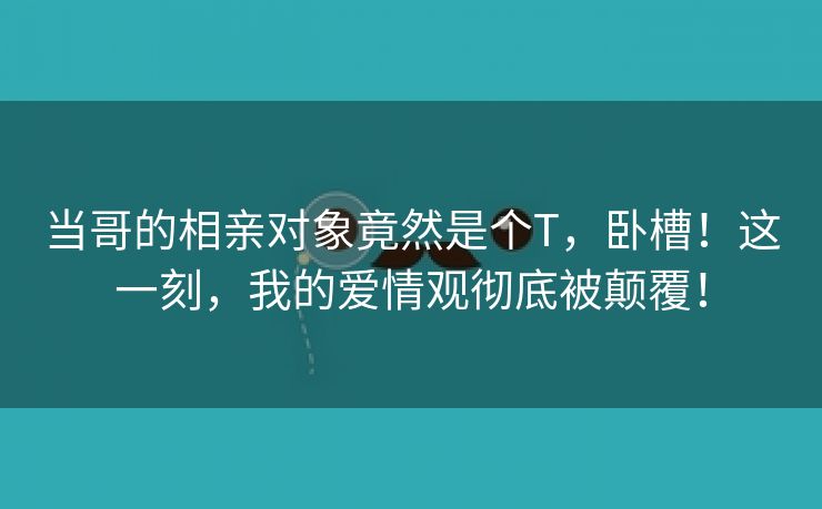 当哥的相亲对象竟然是个T，卧槽！这一刻，我的爱情观彻底被颠覆！