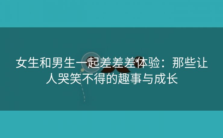 女生和男生一起差差差体验：那些让人哭笑不得的趣事与成长