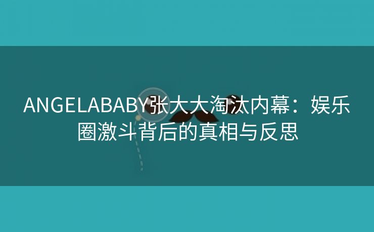 ANGELABABY张大大淘汰内幕：娱乐圈激斗背后的真相与反思