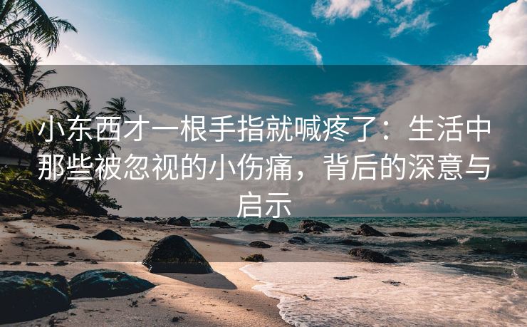 小东西才一根手指就喊疼了：生活中那些被忽视的小伤痛，背后的深意与启示