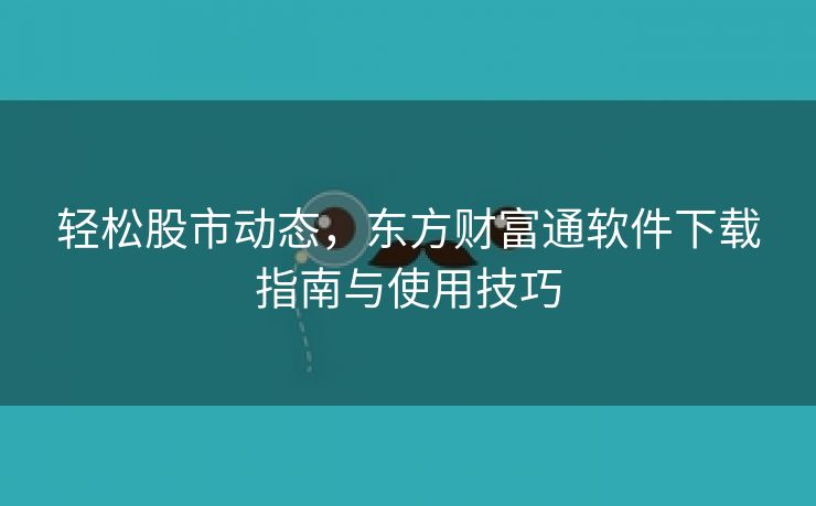 轻松股市动态，东方财富通软件下载指南与使用技巧