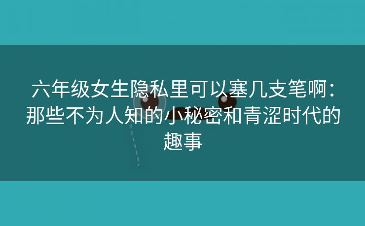 六年级女生隐私里可以塞几支笔啊：那些不为人知的小秘密和青涩时代的趣事