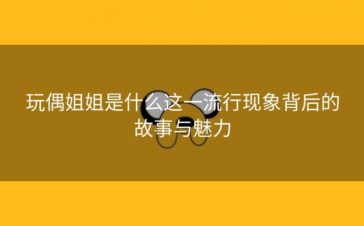 玩偶姐姐是什么这一流行现象背后的故事与魅力