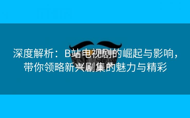 深度解析：B站电视剧的崛起与影响，带你领略新兴剧集的魅力与精彩