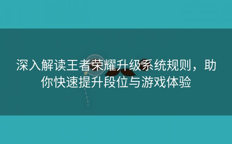 深入解读王者荣耀升级系统规则，助你快速提升段位与游戏体验