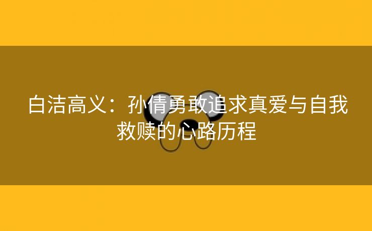 白洁高义：孙倩勇敢追求真爱与自我救赎的心路历程