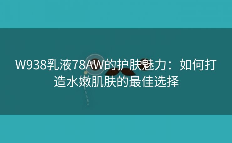 W938乳液78AW的护肤魅力：如何打造水嫩肌肤的最佳选择