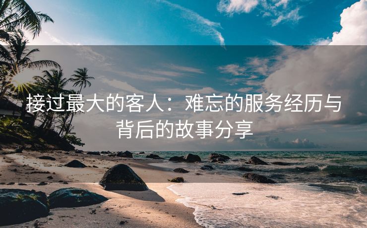 接过最大的客人：难忘的服务经历与背后的故事分享