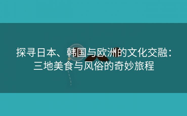 探寻日本、韩国与欧洲的文化交融：三地美食与风俗的奇妙旅程