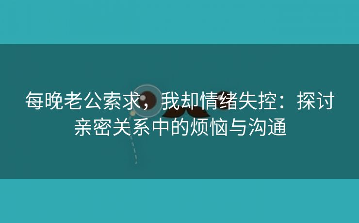 每晚老公索求，我却情绪失控：探讨亲密关系中的烦恼与沟通