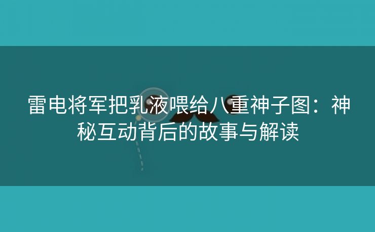 雷电将军把乳液喂给八重神子图：神秘互动背后的故事与解读