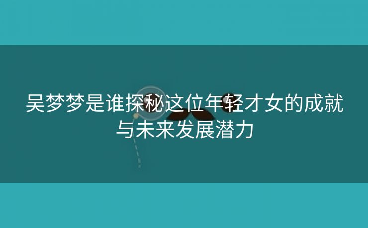 吴梦梦是谁探秘这位年轻才女的成就与未来发展潜力