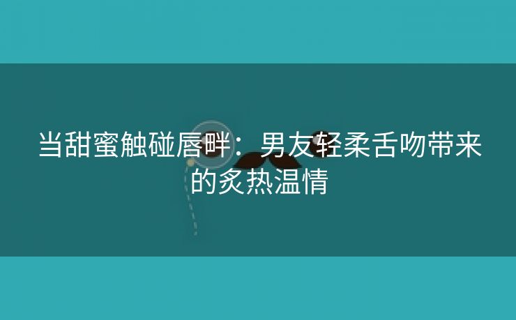 当甜蜜触碰唇畔：男友轻柔舌吻带来的炙热温情