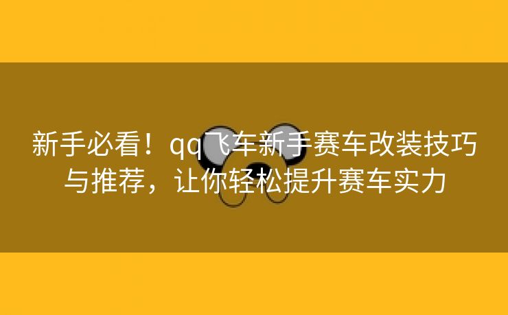 新手必看！qq飞车新手赛车改装技巧与推荐，让你轻松提升赛车实力