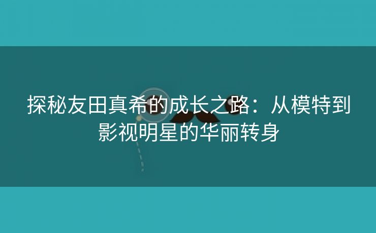 探秘友田真希的成长之路：从模特到影视明星的华丽转身