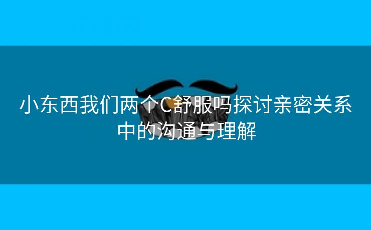 小东西我们两个C舒服吗探讨亲密关系中的沟通与理解