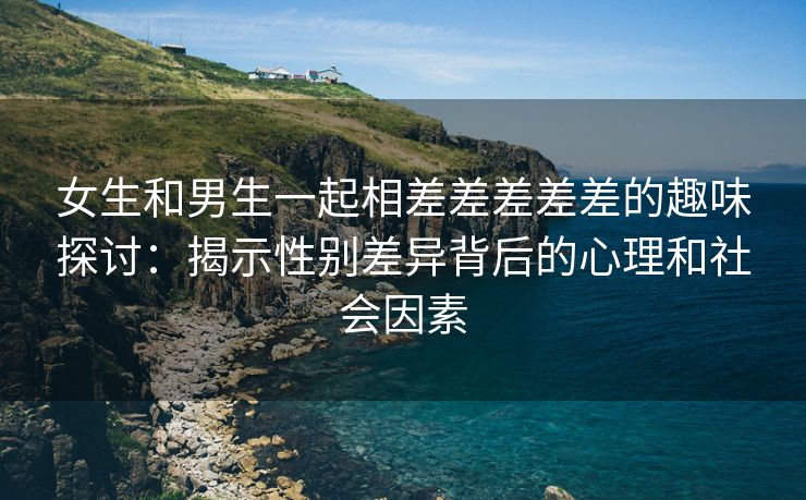 女生和男生一起相差差差差差的趣味探讨：揭示性别差异背后的心理和社会因素