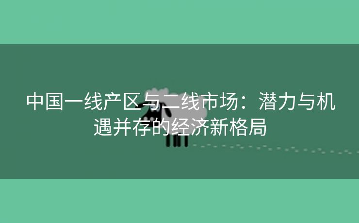 中国一线产区与二线市场：潜力与机遇并存的经济新格局