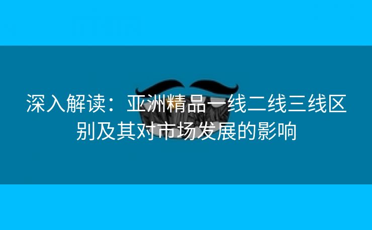 深入解读：亚洲精品一线二线三线区别及其对市场发展的影响