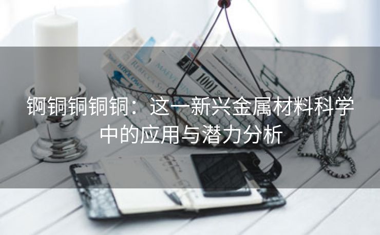 锕铜铜铜铜：这一新兴金属材料科学中的应用与潜力分析