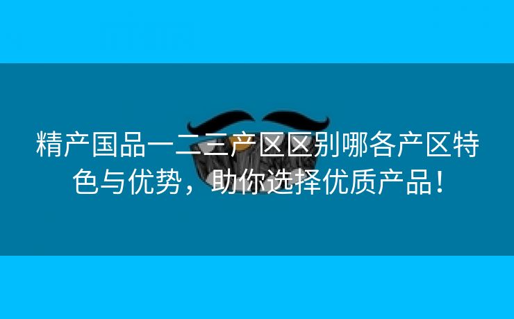 精产国品一二三产区区别哪各产区特色与优势，助你选择优质产品！