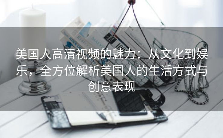 美国人高清视频的魅力：从文化到娱乐，全方位解析美国人的生活方式与创意表现