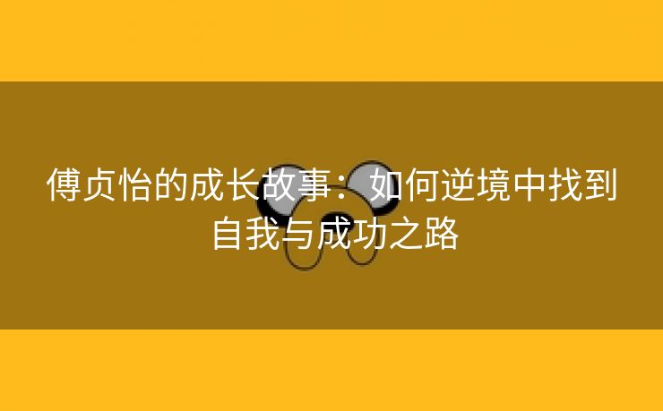 傅贞怡的成长故事：如何逆境中找到自我与成功之路