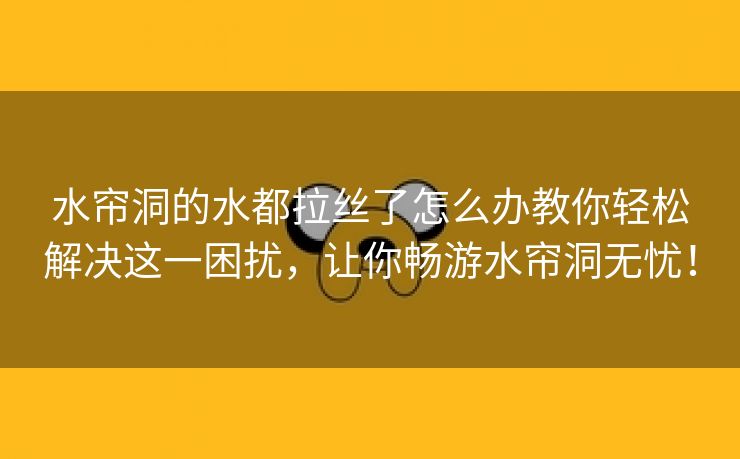 水帘洞的水都拉丝了怎么办教你轻松解决这一困扰，让你畅游水帘洞无忧！