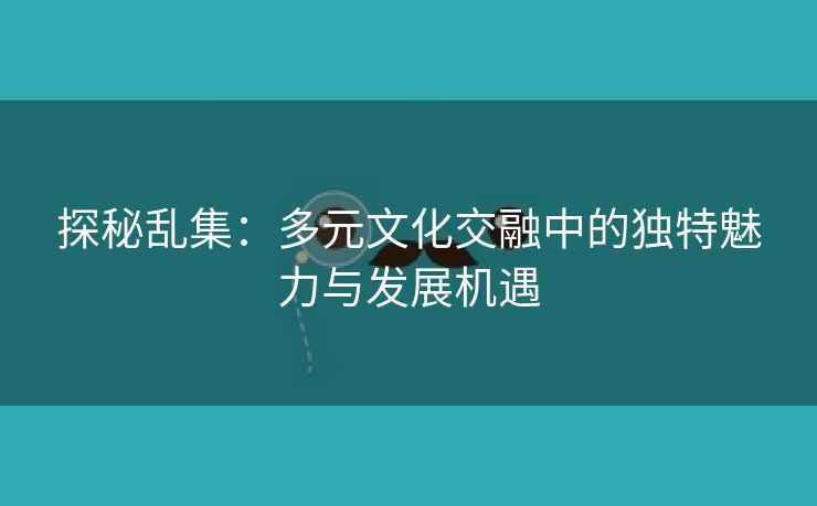 探秘乱集：多元文化交融中的独特魅力与发展机遇