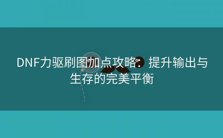 DNF力驱刷图加点攻略：提升输出与生存的完美平衡